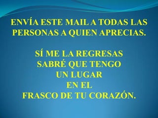 ENVÍA ESTE MAILA TODAS LAS
PERSONAS A QUIEN APRECIAS.
SÍ ME LA REGRESAS
SABRÉ QUE TENGO
UN LUGAR
EN EL
FRASCO DE TU CORAZÓN.
 