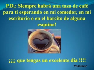 P.D.: Siempre habrá una taza de café
para ti esperando en mi comedor, en mi
escritorio o en el barcito de alguna
esquina!
¡¡¡¡ que tengas un excelente día !!!!
Yossimar
 