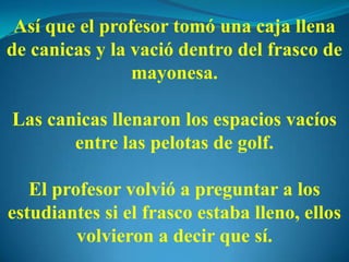 Así que el profesor tomó una caja llena
de canicas y la vació dentro del frasco de
mayonesa.
Las canicas llenaron los espacios vacíos
entre las pelotas de golf.
El profesor volvió a preguntar a los
estudiantes si el frasco estaba lleno, ellos
volvieron a decir que sí.
 