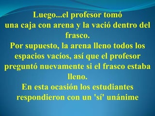 Luego...el profesor tomó
una caja con arena y la vació dentro del
frasco.
Por supuesto, la arena lleno todos los
espacios vacíos, así que el profesor
preguntó nuevamente si el frasco estaba
lleno.
En esta ocasión los estudiantes
respondieron con un 'sí' unánime
 