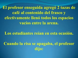 El profesor enseguida agregó 2 tazas de
café al contenido del frasco y
efectivamente llenó todos los espacios
vacíos entre la arena.
Los estudiantes reían en esta ocasión.
Cuando la risa se apagaba, el profesor
dijo:
 