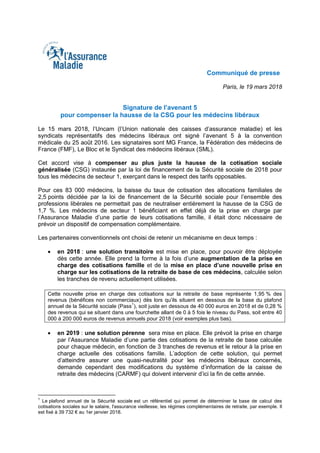 Communiqué de presse
Paris, le 19 mars 2018
Signature de l’avenant 5
pour compenser la hausse de la CSG pour les médecins libéraux
Le 15 mars 2018, l’Uncam (l’Union nationale des caisses d’assurance maladie) et les
syndicats représentatifs des médecins libéraux ont signé l’avenant 5 à la convention
médicale du 25 août 2016. Les signataires sont MG France, la Fédération des médecins de
France (FMF), Le Bloc et le Syndicat des médecins libéraux (SML).
Cet accord vise à compenser au plus juste la hausse de la cotisation sociale
généralisée (CSG) instaurée par la loi de financement de la Sécurité sociale de 2018 pour
tous les médecins de secteur 1, exerçant dans le respect des tarifs opposables.
Pour ces 83 000 médecins, la baisse du taux de cotisation des allocations familiales de
2,5 points décidée par la loi de financement de la Sécurité sociale pour l’ensemble des
professions libérales ne permettait pas de neutraliser entièrement la hausse de la CSG de
1,7 %. Les médecins de secteur 1 bénéficiant en effet déjà de la prise en charge par
l’Assurance Maladie d’une partie de leurs cotisations famille, il était donc nécessaire de
prévoir un dispositif de compensation complémentaire.
Les partenaires conventionnels ont choisi de retenir un mécanisme en deux temps :
 en 2018 : une solution transitoire est mise en place, pour pouvoir être déployée
dès cette année. Elle prend la forme à la fois d’une augmentation de la prise en
charge des cotisations famille et de la mise en place d’une nouvelle prise en
charge sur les cotisations de la retraite de base de ces médecins, calculée selon
les tranches de revenu actuellement utilisées.
Cette nouvelle prise en charge des cotisations sur la retraite de base représente 1,95 % des
revenus (bénéfices non commerciaux) dès lors qu’ils situent en dessous de la base du plafond
annuel de la Sécurité sociale (Pass
1
), soit juste en dessous de 40 000 euros en 2018 et de 0,28 %
des revenus qui se situent dans une fourchette allant de 0 à 5 fois le niveau du Pass, soit entre 40
000 à 200 000 euros de revenus annuels pour 2018 (voir exemples plus bas).
 en 2019 : une solution pérenne sera mise en place. Elle prévoit la prise en charge
par l’Assurance Maladie d’une partie des cotisations de la retraite de base calculée
pour chaque médecin, en fonction de 3 tranches de revenus et le retour à la prise en
charge actuelle des cotisations famille. L’adoption de cette solution, qui permet
d’atteindre assurer une quasi-neutralité pour les médecins libéraux concernés,
demande cependant des modifications du système d’information de la caisse de
retraite des médecins (CARMF) qui doivent intervenir d’ici la fin de cette année.
1
Le plafond annuel de la Sécurité sociale est un référentiel qui permet de déterminer la base de calcul des
cotisations sociales sur le salaire, l'assurance vieillesse, les régimes complémentaires de retraite, par exemple. Il
est fixé à 39 732 € au 1er janvier 2018.
 