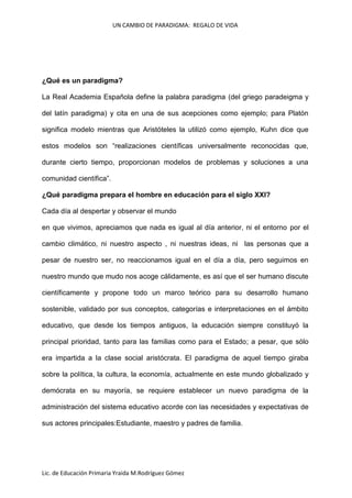 UN CAMBIO DE PARADIGMA: REGALO DE VIDA

¿Qué es un paradigma?
La Real Academia Española define la palabra paradigma (del griego paradeigma y
del latín paradigma) y cita en una de sus acepciones como ejemplo; para Platón
significa modelo mientras que Aristóteles la utilizó como ejemplo, Kuhn dice que
estos modelos son “realizaciones científicas universalmente reconocidas que,
durante cierto tiempo, proporcionan modelos de problemas y soluciones a una
comunidad científica”.
¿Qué paradigma prepara el hombre en educación para el siglo XXI?
Cada día al despertar y observar el mundo
en que vivimos, apreciamos que nada es igual al día anterior, ni el entorno por el
cambio climático, ni nuestro aspecto , ni nuestras ideas, ni las personas que a
pesar de nuestro ser, no reaccionamos igual en el día a día, pero seguimos en
nuestro mundo que mudo nos acoge cálidamente, es así que el ser humano discute
científicamente y propone todo un marco teórico para su desarrollo humano
sostenible, validado por sus conceptos, categorías e interpretaciones en el ámbito
educativo, que desde los tiempos antiguos, la educación siempre constituyó la
principal prioridad, tanto para las familias como para el Estado; a pesar, que sólo
era impartida a la clase social aristócrata. El paradigma de aquel tiempo giraba
sobre la política, la cultura, la economía, actualmente en este mundo globalizado y
demócrata en su mayoría, se requiere establecer un nuevo paradigma de la
administración del sistema educativo acorde con las necesidades y expectativas de
sus actores principales:Estudiante, maestro y padres de familia.

Lic. de Educación Primaria Yraida M.Rodríguez Gómez

 