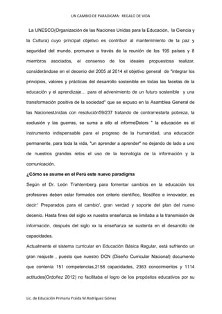 UN CAMBIO DE PARADIGMA: REGALO DE VIDA

La UNESCO(Organización de las Naciones Unidas para la Educación, la Ciencia y
la Cultura) cuyo principal objetivo es contribuir al mantenimiento de la paz y
seguridad del mundo, promueve a través de la reunión de los 195 países y 8
miembros

asociados,

el

consenso

de

los

ideales

propuestosa

realizar,

considerándose en el decenio del 2005 al 2014 el objetivo general de "integrar los
principios, valores y prácticas del desarrollo sostenible en todas las facetas de la
educación y el aprendizaje… para el advenimiento de un futuro sostenible y una
transformación positiva de la sociedad" que se expuso en la Asamblea General de
las NacionesUnidas con resolución59/237 tratando de contrarrestarla pobreza, la
exclusión y las guerras, se suma a ello el informeDelors " la educación es el
instrumento indispensable para el progreso de la humanidad, una educación
permanente, para toda la vida, "un aprender a aprender" no dejando de lado a uno
de nuestros grandes retos el uso de la tecnología de la información y la
comunicación.
¿Cómo se asume en el Perú este nuevo paradigma
Según el Dr. León Trahtemberg para fomentar cambios en la educación los
profesores deben estar formados con criterio científico, filosófico e innovador, es
decir:' Preparados para el cambio', gran verdad y soporte del plan del nuevo
decenio. Hasta fines del siglo xx nuestra enseñanza se limitaba a la transmisión de
información, después del siglo xx la enseñanza se sustenta en el desarrollo de
capacidades.
Actualmente el sistema curricular en Educación Básica Regular, está sufriendo un
gran reajuste , puesto que nuestro DCN (Diseño Curricular Nacional) documento
que contenía 151 competencias,2158 capacidades, 2363 conocimientos y 1114
actitudes(Ordoñez 2012) no facilitaba el logro de los propósitos educativos por su

Lic. de Educación Primaria Yraida M.Rodríguez Gómez

 