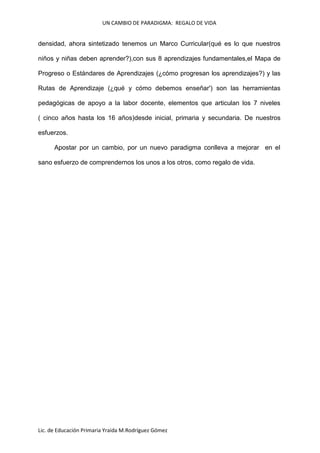 UN CAMBIO DE PARADIGMA: REGALO DE VIDA

densidad, ahora sintetizado tenemos un Marco Curricular(qué es lo que nuestros
niños y niñas deben aprender?),con sus 8 aprendizajes fundamentales,el Mapa de
Progreso o Estándares de Aprendizajes (¿cómo progresan los aprendizajes?) y las
Rutas de Aprendizaje (¿qué y cómo debemos enseñar') son las herramientas
pedagógicas de apoyo a la labor docente, elementos que articulan los 7 niveles
( cinco años hasta los 16 años)desde inicial, primaria y secundaria. De nuestros
esfuerzos.
Apostar por un cambio, por un nuevo paradigma conlleva a mejorar en el
sano esfuerzo de comprendernos los unos a los otros, como regalo de vida.

Lic. de Educación Primaria Yraida M.Rodríguez Gómez

 