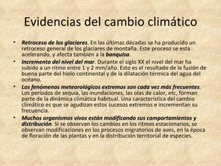 Evidencias del cambio climático
•   Retroceso de los glaciares. En las últimas décadas se ha producido un
                       glaciares
    retroceso general de los glaciares de montaña. Este proceso se esta
    acelerando, y afecta también a la banquisa.
                                        banquisa
•   Incremento del nivel del mar. Durante el siglo XX el nivel del mar ha
                               mar
    subido a un ritmo entre 1 y 2 mm/año. Esto es el resultado de la fusión de
    buena parte del hielo continental y de la dilatación térmica del agua del
    océano.
•   Los fenómenos meteorológicos extremos son cada vez más frecuentes.
                                                                     frecuentes
    Los períodos de sequía, las inundaciones, las olas de calor, etc, forman
    parte de la dinámica climática habitual. Una característica del cambio
    climático es que se agudizan estos sucesos extremos e incrementan su
    frecuencia.
•   Muchos organismos vivos están modificando sus comportamientos y
    distribución. Si se observan los cambios en los ritmos estacionarios, se
    distribución
    observan modificaciones en los procesos migratorios de aves, en la época
    de floración de las plantas y en la distribución territorial de especies.
 