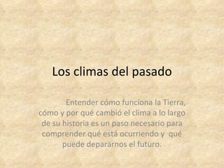 Los climas del pasado

        Entender cómo funciona la Tierra,
cómo y por qué cambió el clima a lo largo
 de su historia es un paso necesario para
 comprender qué está ocurriendo y qué
       puede depararnos el futuro.
 