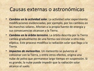 Causas externas o astronómicas
• Cambios en la actividad solar. La actividad solar experimenta
                             solar
  modificaciones evidenciadas, por ejemplo, por los cambios en
  las manchas solares. Afectan a la propia fuente de energía y
  sus consecuencias alcanzan a la Tierra.
• Cambios en la órbita terrestre. La órbita descrita por la Tierra
                         terrestre
  cambia gradualmente de una forma casi circular a otra más
  elíptica. Este proceso modifica la radiación solar que llega a la
  Tierra.
• Impactos de meteoritos. Un meteorito se pulveriza al
                 meteoritos
  colisionar con la Tierra, y entre otros efectos, origina una
  nube de polvo que permanece largo tiempo en suspensión. Si
  es grande, la nube puede impedir que la radiación solar
  alcance el suelo.
 