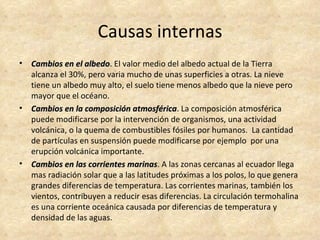 Causas internas
•   Cambios en el albedo. El valor medio del albedo actual de la Tierra
                    albedo
    alcanza el 30%, pero varia mucho de unas superficies a otras. La nieve
    tiene un albedo muy alto, el suelo tiene menos albedo que la nieve pero
    mayor que el océano.
•   Cambios en la composición atmosférica. La composición atmosférica
                                atmosférica
    puede modificarse por la intervención de organismos, una actividad
    volcánica, o la quema de combustibles fósiles por humanos. La cantidad
    de partículas en suspensión puede modificarse por ejemplo por una
    erupción volcánica importante.
•   Cambios en las corrientes marinas. A las zonas cercanas al ecuador llega
                               marinas
    mas radiación solar que a las latitudes próximas a los polos, lo que genera
    grandes diferencias de temperatura. Las corrientes marinas, también los
    vientos, contribuyen a reducir esas diferencias. La circulación termohalina
    es una corriente oceánica causada por diferencias de temperatura y
    densidad de las aguas.
 
