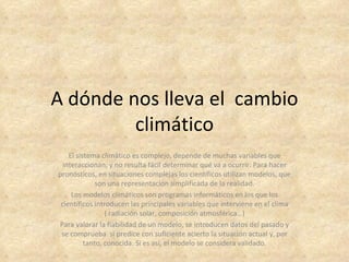 A dónde nos lleva el cambio
         climático
    El sistema climático es complejo, depende de muchas variables que
  interaccionan, y no resulta fácil determinar qué va a ocurrir. Para hacer
pronósticos, en situaciones complejas los científicos utilizan modelos, que
              son una representación simplificada de la realidad.
     Los modelos climáticos son programas informáticos en los que los
 científicos introducen las principales variables que interviene en el clima
                 ( radiación solar, composición atmosférica…)
Para valorar la fiabilidad de un modelo, se introducen datos del pasado y
 se comprueba si predice con suficiente acierto la situación actual y, por
          tanto, conocida. Si es así, el modelo se considera validado.
 