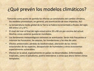 ¿Qué prevén los modelos climáticos?
    Tomando como punto de partida los efectos ya constatados del cambio climático,
      los modelos pronostican, en general, una acentuación de esos impactos. Así:
•     La temperatura media global de la Tierra se habrá incrementado a finales del siglo
      XXI entre 1.4 y 6º C.
•     El nivel del mar al final del siglo estará entre 20 y 80 cm por encima del actual.
      Muchas zonas costeras quedarán inundadas.
•     Los fenómenos meteorológicos extremos se acentuarán. Serán más frecuentes e
      intensos los huracanes, las sequías, las inundaciones y las olas de calor.
•     Efectos ambientales: pérdida de biodiversidad, alteración de los ritmos
      estacionales de las especies, desaparición de humedales y otros ecosistemas
      especialmente vulnerables.
•     Efectos en la salud, especialmente en países no desarrollados. Enfermedades
      tropicales, como el paludismo, podría extenderse a zonas que ahora tienen climas
      templados.
 