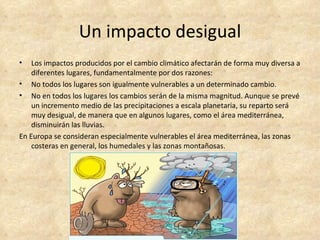 Un impacto desigual
•   Los impactos producidos por el cambio climático afectarán de forma muy diversa a
    diferentes lugares, fundamentalmente por dos razones:
• No todos los lugares son igualmente vulnerables a un determinado cambio.
• No en todos los lugares los cambios serán de la misma magnitud. Aunque se prevé
    un incremento medio de las precipitaciones a escala planetaria, su reparto será
    muy desigual, de manera que en algunos lugares, como el área mediterránea,
    disminuirán las lluvias.
En Europa se consideran especialmente vulnerables el área mediterránea, las zonas
    costeras en general, los humedales y las zonas montañosas.
 