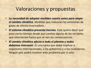 Valoraciones y propuestas
• La necesidad de adoptar medidas cuanto antes para atajar
  el cambio climático. Medidas que reduzcan las emisiones de
             climático
  gases de efecto invernadero.
• El sistema climático presenta inercias. Esto quiere decir que
                                inercias
  pasa cierto tiempo desde que cambia alguna de las variables
  que intervienen hasta que se ven las consecuencias.
• El cambio climático afecta a todo el planeta y todos
  debemos intervenir. Es una tarea que debe implicar a
            intervenir
  organismo internacionales, a los gobiernos y a los ciudadanos.
  Ningún país podrá resolver este problema por si solo.
 