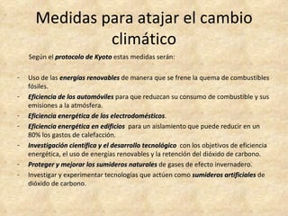 Medidas para atajar el cambio
               climático
    Según el protocolo de Kyoto estas medidas serán:

-   Uso de las energías renovables de manera que se frene la quema de combustibles
    fósiles.
-   Eficiencia de los automóviles para que reduzcan su consumo de combustible y sus
    emisiones a la atmósfera.
-   Eficiencia energética de los electrodomésticos.
                                  electrodomésticos
-   Eficiencia energética en edificios para un aislamiento que puede reducir en un
    80% los gastos de calefacción.
-   Investigación científica y el desarrollo tecnológico con los objetivos de eficiencia
    energética, el uso de energías renovables y la retención del dióxido de carbono.
-   Proteger y mejorar los sumideros naturales de gases de efecto invernadero.
-   Investigar y experimentar tecnologías que actúen como sumideros artificiales de
    dióxido de carbono.
 