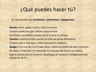 ¿Qué puedes hacer tú?
     Se recomienda que reciclemos, caminemos y apaguemos:
                       reciclemos              apaguemos

-   Recicla vidrio, papel, cartón, latas y envases.
-   Compra productos que utilicen poco envase.
-   Usa bolsas reciclables cuando vayas a hacer la compra.
-   Camina o monta en bici cuando se trate de pocos kilómetros.
-   Si tienes que ir más lejos, utiliza transportes públicos.
-   Apaga la luz cuando no te haga falta y utiliza bombillas de bajo consumo.
-   No dejes el televisor, el ordenador o el equipo de música en espera.
-   Baja la calefacción en invierno. No pongas en verano la refrigeración por
    debajo de 24 ºC.
 