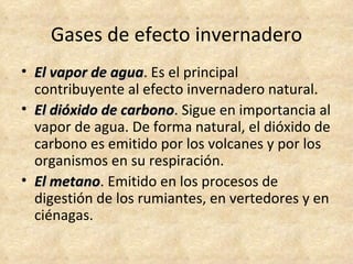 Gases de efecto invernadero
• El vapor de agua. Es el principal
              agua
  contribuyente al efecto invernadero natural.
• El dióxido de carbono. Sigue en importancia al
                carbono
  vapor de agua. De forma natural, el dióxido de
  carbono es emitido por los volcanes y por los
  organismos en su respiración.
• El metano. Emitido en los procesos de
     metano
  digestión de los rumiantes, en vertedores y en
  ciénagas.
 