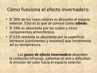 Cómo funciona el efecto invernadero.
• El 30% de los rayos solares es devuelto al espacio
  exterior. Esto es lo que se conoce como albedo.
                                           albedo
• El 19% es absorbida por las nubes y otros
  componentes atmosféricos.
• El 51% restante es absorbida por la superficie
  terrestre (continentes y océanos) que incrementa
  así su temperatura.

        Los gases de efecto invernadero absorben
  la radiación infraroja, calientan el aire y dificultan
  la emisión de calor hacia el espacio exterior.
 