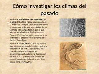 Cómo investigar los climas del
                 pasado
•   Mediante burbujas de aire atrapadas en
    el hielo. El hielo se ha ido acumulando en
       hielo
    la Antártida capa por capa, de manera que
    se encuentra ordenado por edades. Se ha
    formado por compactación, por lo que
    aún encierra burbujas de aire llamadas
    ‘’aire fósil’’. Estas burbujas muestran si ha
    cambiado la proporción de oxígeno o de
    dióxido de carbono.
•   Mediante restos fósiles. Cada organismo
                         fósiles
    vive en un determinado hábitat, marino o
    continental, de clima frío o cálido, etc.
    Esto es válido también para los
    organismos que habitaron la Tierra en el
    pasado. Así, la presencia de un fósil de
    mamut lanudo nos indicará que el clima
    en esa zona era muy frío.
 