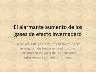 El alarmante aumento de los
gases de efecto invernadero
La mayoría de gases de efecto invernadero
   se originan de forma natural, pero en
   ocasiones la mayoría de las ocasiones
      interviene la actividad humana.
 