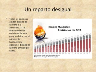 Un reparto desigual
•   Todas las personas
    emiten dióxido de
    carbono a la
    atmósfera. Si se
    suman todas las
    emisiones de este
    gas y se divide por el
    número de
    habitantes se
    obtiene el dióxido de
    carbono emitido per
    cápita.
 