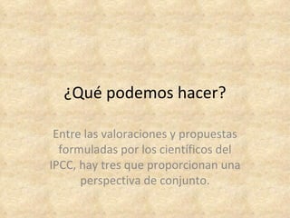 ¿Qué podemos hacer?

 Entre las valoraciones y propuestas
  formuladas por los científicos del
IPCC, hay tres que proporcionan una
      perspectiva de conjunto.
 