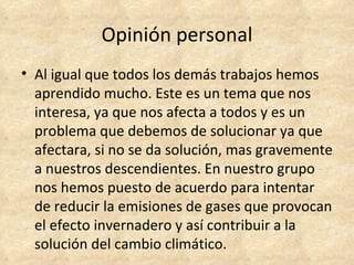 Opinión personal
• Al igual que todos los demás trabajos hemos
  aprendido mucho. Este es un tema que nos
  interesa, ya que nos afecta a todos y es un
  problema que debemos de solucionar ya que
  afectara, si no se da solución, mas gravemente
  a nuestros descendientes. En nuestro grupo
  nos hemos puesto de acuerdo para intentar
  de reducir la emisiones de gases que provocan
  el efecto invernadero y así contribuir a la
  solución del cambio climático.
 