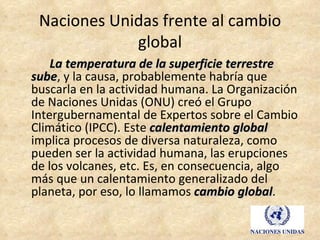 Naciones Unidas frente al cambio
             global
    La temperatura de la superficie terrestre
sube, y la causa, probablemente habría que
sube
buscarla en la actividad humana. La Organización
de Naciones Unidas (ONU) creó el Grupo
Intergubernamental de Expertos sobre el Cambio
Climático (IPCC). Este calentamiento global
implica procesos de diversa naturaleza, como
pueden ser la actividad humana, las erupciones
de los volcanes, etc. Es, en consecuencia, algo
más que un calentamiento generalizado del
planeta, por eso, lo llamamos cambio global.
                                       global
 