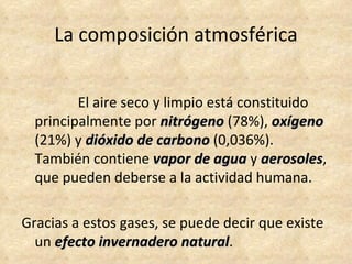 La composición atmosférica


         El aire seco y limpio está constituido
  principalmente por nitrógeno (78%), oxígeno
  (21%) y dióxido de carbono (0,036%).
  También contiene vapor de agua y aerosoles,
                                       aerosoles
  que pueden deberse a la actividad humana.

Gracias a estos gases, se puede decir que existe
  un efecto invernadero natural.
                          natural
 