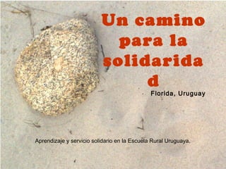 Un camino
                            para la
                          solidarida
                               d
                                              Florida, Uruguay




Aprendizaje y servicio solidario en la Escuela Rural Uruguaya.
 