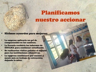 Planificamos
                                  nuestro accionar

• Hicimos acuerdos para mejoras:

•   La empresa aplicaría un gel de
    compactación en los caminos.
•   La Escuela recibiría los informes de
    DINAMA para continuar estudiando.
•   Se realizarían visitas guiadas al espacio
    para las instituciones educativas.
•   La empresa continuará por escasos 4
    meses más su trabajo de extracción,
    dejando la mina.
 