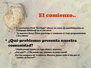 El comienzo..

     La asociación Civil “El Chajá” ofrece un curso de sensibilización en
      Pedagogía Solidaria en el año 2012.
     La maestra Dorys Pérez participa y comienza el viaje preguntándole
      a los chicos:

• ¿Qué problemas presenta nuestra
  comunidad?
    _“¡Nadie puede tender la ropa afuera, maestra!
    _¿Por qué?? ..!! No puede ser, estamos en zona rural!!
    _Por los camiones de la minera, Maestra, pasan todo el día por el
      camino de tierra!!”
 