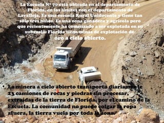 La Escuela Nº 70 está ubicada en el departamento de
          Florida, en los límites con el departamento de
     Lavalleja. Es una escuela Rural Unidocente y tiene tan
      sólo tres niños. Es una zona ganadera y agrícola pero
     que recientemente ha comenzado a ser explotada en su
        subsuelo: Florida tiene minas de explotación de
                    oro a cielo abierto.




• La minera a cielo abierto transporta diariamente
  23 camiones de rocas y piedras sin procesar,
  extraídas de la tierra de Florida, por el camino de la
  Escuela. La comunidad no puede colgar la ropa
  afuera, la tierra vuela por toda la zona.
 