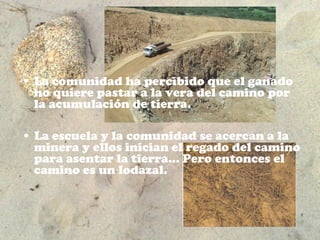 • La comunidad ha percibido que el ganado
  no quiere pastar a la vera del camino por
  la acumulación de tierra.

• La escuela y la comunidad se acercan a la
  minera y ellos inician el regado del camino
  para asentar la tierra… Pero entonces el
  camino es un lodazal.
 
