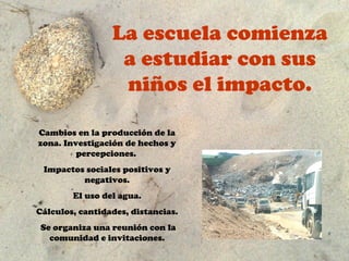 La escuela comienza
                  a estudiar con sus
                  niños el impacto.

Cambios en la producción de la
zona. Investigación de hechos y
         percepciones.
 Impactos sociales positivos y
         negativos.
        El uso del agua.
Cálculos, cantidades, distancias.
 Se organiza una reunión con la
   comunidad e invitaciones.
 