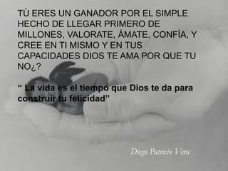 TÙ ERES UN GANADOR POR EL SIMPLE
HECHO DE LLEGAR PRIMERO DE
MILLONES, VALORATE, ÀMATE, CONFÌA, Y
CREE EN TI MISMO Y EN TUS
CAPACIDADES DIOS TE AMA POR QUE TU
NO¿?

‘‘ La vida es el tiempo que Dios te da para
construir tu felicidad’’




                           Diego Patricio Vera
 