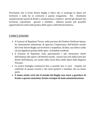 Precisiamo che il Crete Senesi Rugby è felice che si sostenga lo Sport nel
territorio e nulla ha in contrario a questa erogazione. Noi chiediamo
semplicemente parità di diritti e continueremo a batterci perché gli abitanti del
territorio, soprattutto giovani e bambini , abbiano quante più possibili
opportunità di scelta nella pratica dello sport e dell’attività motoria.




CONCLUSIONI
    Il Comune di Rapolano Terme, nella persona del Sindaco Emiliano Spanu,
     ha chiaramente dimostrato di ignorare l’importanza dell’attività sociale
     del Crete Senesi Rugby sul territorio e impedisce, di fatto, una libera scelta
     ed una dignitosa pratica dello sport ai bambini residenti.
    Il Comune di Rapolano viola apertamente i più elementari diritti
     dell’infanzia allo sport e all’attività sociale , sanciti non solo dalla Carta dei
     Diritti dell’Infanzia, ma anche dalla Carta Etica dello Sport della Regione
     Toscana.
    La nostra battaglia continuerà fino a quando non ci sarà rispetto nei
     confronti di questa società e dei tanti genitori e bambini che ne fanno
     parte
    E siamo anche certi che il mondo del Rugby non starà a guardare di
     fronte a questo ennesimo, brutto esempio di mala amministrazione.
 