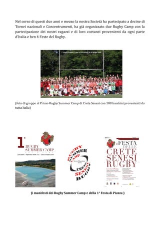 Nel corso di questi due anni e mezzo la nostra Società ha partecipato a decine di
Tornei nazionali e Concentramenti, ha già organizzato due Rugby Camp con la
partecipazione dei nostri ragazzi e di loro coetanei provenienti da ogni parte
d’Italia e ben 4 Feste del Rugby.




(foto di gruppo al Primo Rugby Summer Camp di Crete Senesi con 100 bambini provenienti da
tutta Italia)




          (i manifesti dei Rugby Summer Camp e della 1° Festa di Piazza )
 