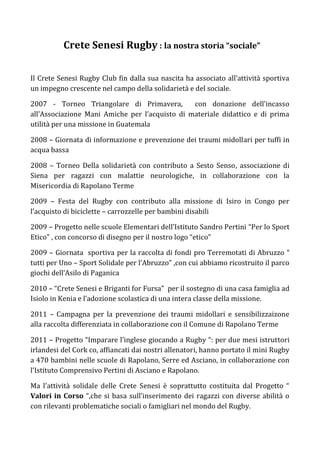 Crete Senesi Rugby : la nostra storia “sociale”


Il Crete Senesi Rugby Club fin dalla sua nascita ha associato all’attività sportiva
un impegno crescente nel campo della solidarietà e del sociale.

2007 - Torneo Triangolare di Primavera,         con donazione dell’incasso
all’Associazione Mani Amiche per l’acquisto di materiale didattico e di prima
utilità per una missione in Guatemala

2008 – Giornata di informazione e prevenzione dei traumi midollari per tuffi in
acqua bassa

2008 – Torneo Della solidarietà con contributo a Sesto Senso, associazione di
Siena per ragazzi con malattie neurologiche, in collaborazione con la
Misericordia di Rapolano Terme

2009 – Festa del Rugby con contributo alla missione di Isiro in Congo per
l’acquisto di biciclette – carrozzelle per bambini disabili

2009 – Progetto nelle scuole Elementari dell’Istituto Sandro Pertini “Per lo Sport
Etico” , con concorso di disegno per il nostro logo “etico”

2009 – Giornata sportiva per la raccolta di fondi pro Terremotati di Abruzzo “
tutti per Uno – Sport Solidale per l’Abruzzo” ,con cui abbiamo ricostruito il parco
giochi dell’Asilo di Paganica

2010 – “Crete Senesi e Briganti for Fursa” per il sostegno di una casa famiglia ad
Isiolo in Kenia e l’adozione scolastica di una intera classe della missione.

2011 – Campagna per la prevenzione dei traumi midollari e sensibilizzaizone
alla raccolta differenziata in collaborazione con il Comune di Rapolano Terme

2011 – Progetto “Imparare l’inglese giocando a Rugby “: per due mesi istruttori
irlandesi del Cork co, affiancati dai nostri allenatori, hanno portato il mini Rugby
a 470 bambini nelle scuole di Rapolano, Serre ed Asciano, in collaborazione con
l’Istituto Comprensivo Pertini di Asciano e Rapolano.

Ma l’attività solidale delle Crete Senesi è soprattutto costituita dal Progetto “
Valori in Corso “,che si basa sull’inserimento dei ragazzi con diverse abilità o
con rilevanti problematiche sociali o famigliari nel mondo del Rugby.
 