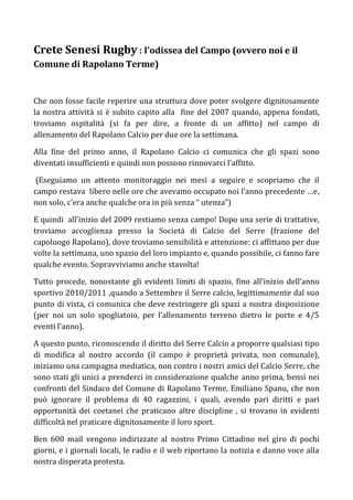 Crete Senesi Rugby : l’odissea del Campo (ovvero noi e il
Comune di Rapolano Terme)


Che non fosse facile reperire una struttura dove poter svolgere dignitosamente
la nostra attività si è subito capito alla fine del 2007 quando, appena fondati,
troviamo ospitalità (si fa per dire, a fronte di un affitto) nel campo di
allenamento del Rapolano Calcio per due ore la settimana.

Alla fine del primo anno, il Rapolano Calcio ci comunica che gli spazi sono
diventati insufficienti e quindi non possono rinnovarci l’affitto.

 (Eseguiamo un attento monitoraggio nei mesi a seguire e scopriamo che il
campo restava libero nelle ore che avevamo occupato noi l’anno precedente …e,
non solo, c’era anche qualche ora in più senza “ utenza”)

E quindi all’inizio del 2009 restiamo senza campo! Dopo una serie di trattative,
troviamo accoglienza presso la Società di Calcio del Serre (frazione del
capoluogo Rapolano), dove troviamo sensibilità e attenzione: ci affittano per due
volte la settimana, uno spazio del loro impianto e, quando possibile, ci fanno fare
qualche evento. Sopravviviamo anche stavolta!

Tutto procede, nonostante gli evidenti limiti di spazio, fino all’inizio dell’anno
sportivo 2010/2011 ,quando a Settembre il Serre calcio, legittimamente dal suo
punto di vista, ci comunica che deve restringere gli spazi a nostra disposizione
(per noi un solo spogliatoio, per l’allenamento terreno dietro le porte e 4/5
eventi l’anno).

A questo punto, riconoscendo il diritto del Serre Calcio a proporre qualsiasi tipo
di modifica al nostro accordo (il campo è proprietà privata, non comunale),
iniziamo una campagna mediatica, non contro i nostri amici del Calcio Serre, che
sono stati gli unici a prenderci in considerazione qualche anno prima, bensì nei
confronti del Sindaco del Comune di Rapolano Terme, Emiliano Spanu, che non
può ignorare il problema di 40 ragazzini, i quali, avendo pari diritti e pari
opportunità dei coetanei che praticano altre discipline , si trovano in evidenti
difficoltà nel praticare dignitosamente il loro sport.

Ben 600 mail vengono indirizzate al nostro Primo Cittadino nel giro di pochi
giorni, e i giornali locali, le radio e il web riportano la notizia e danno voce alla
nostra disperata protesta.
 