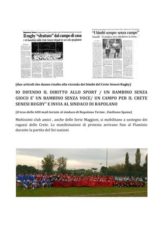 (due articoli che danno risalto alla vicenda dei bimbi del Crete Senesi Rugby)

IO DIFENDO IL DIRITTO ALLO SPORT / UN BAMBINO SENZA
GIOCO E’ UN BAMBINO SENZA VOCE/ UN CAMPO PER IL CRETE
SENESI RUGBY" E INVIA AL SINDACO DI RAPOLANO
(il teso delle 600 mail inviate al sindaco di Rapolano Terme , Emiliano Spanu)

Moltissimi club amici , anche delle Serie Maggiori, si mobilitano a sostegno dei
ragazzi delle Crete. Le manifestazioni di protesta arrivano fino al Flaminio
durante la partita del Sei nazioni.
 