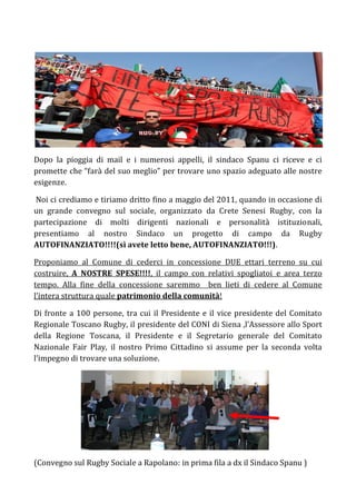 Dopo la pioggia di mail e i numerosi appelli, il sindaco Spanu ci riceve e ci
promette che “farà del suo meglio” per trovare uno spazio adeguato alle nostre
esigenze.

Noi ci crediamo e tiriamo dritto fino a maggio del 2011, quando in occasione di
un grande convegno sul sociale, organizzato da Crete Senesi Rugby, con la
partecipazione di molti dirigenti nazionali e personalità istituzionali,
presentiamo al nostro Sindaco un progetto di campo da Rugby
AUTOFINANZIATO!!!!(sì avete letto bene, AUTOFINANZIATO!!!).

Proponiamo al Comune di cederci in concessione DUE ettari terreno su cui
costruire, A NOSTRE SPESE!!!!, il campo con relativi spogliatoi e area terzo
tempo. Alla fine della concessione saremmo ben lieti di cedere al Comune
l’intera struttura quale patrimonio della comunità!

Di fronte a 100 persone, tra cui il Presidente e il vice presidente del Comitato
Regionale Toscano Rugby, il presidente del CONI di Siena ,l’Assessore allo Sport
della Regione Toscana, il Presidente e il Segretario generale del Comitato
Nazionale Fair Play, il nostro Primo Cittadino si assume per la seconda volta
l’impegno di trovare una soluzione.




(Convegno sul Rugby Sociale a Rapolano: in prima fila a dx il Sindaco Spanu )
 