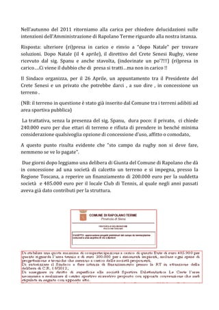Nell’autunno del 2011 ritorniamo alla carica per chiedere delucidazioni sulle
intenzioni dell’Amministrazione di Rapolano Terme riguardo alla nostra istanza.

Risposta: ulteriore (ri)presa in carico e rinvio a “dopo Natale” per trovare
soluzioni. Dopo Natale (il 4 aprile), il direttivo del Crete Senesi Rugby, viene
ricevuto dal sig. Spanu e anche stavolta, (indovinate un po'?!!!) (ri)presa in
carico….Ci viene il dubbio che di presa si tratti…ma non in carico !!

Il Sindaco organizza, per il 26 Aprile, un appuntamento tra il Presidente del
Crete Senesi e un privato che potrebbe darci , a suo dire , in concessione un
terreno .

(NB: il terreno in questione è stato già inserito dal Comune tra i terreni adibiti ad
area sportiva pubblica)

 La trattativa, senza la presenza del sig. Spanu, dura poco: il privato, ci chiede
240.000 euro per due ettari di terreno e rifiuta di prendere in benché minima
considerazione qualsivoglia opzione di concessione d’uso, affitto o comodato,

A questo punto risulta evidente che “sto campo da rugby non si deve fare,
nemmeno se ve lo pagate”.

 Due giorni dopo leggiamo una delibera di Giunta del Comune di Rapolano che dà
in concessione ad una società di calcetto un terreno e si impegna, presso la
Regione Toscana, a reperire un finanziamento di 200.000 euro per la suddetta
società e 485.000 euro per il locale Club di Tennis, al quale negli anni passati
aveva già dato contributi per la struttura.
 