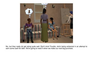 No, but they really do get along quite well. Don't mind Trouble, she's being antisocial in an attempt to
earn some cash for later. We're going to need it when we make our next big purchase.
 