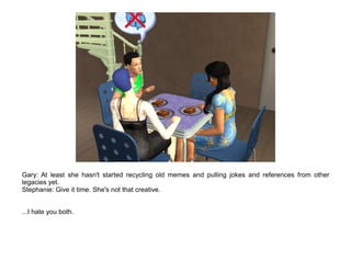 Gary: At least she hasn't started recycling old memes and pulling jokes and references from other
legacies yet.
Stephanie: Give it time. She's not that creative.


...I hate you both.
 