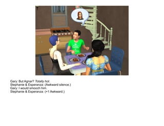 Gary: But Agnar? Totally hot.
Stephanie & Esperanza: (Awkward silence.)
Gary: I would smooch him.
Stephanie & Esperanza: (+1 Awkward.)
 