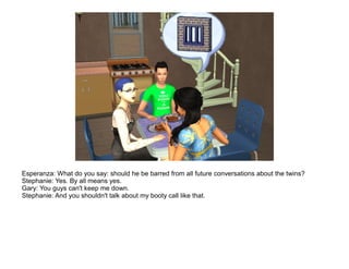 Esperanza: What do you say: should he be barred from all future conversations about the twins?
Stephanie: Yes. By all means yes.
Gary: You guys can't keep me down.
Stephanie: And you shouldn't talk about my booty call like that.
 