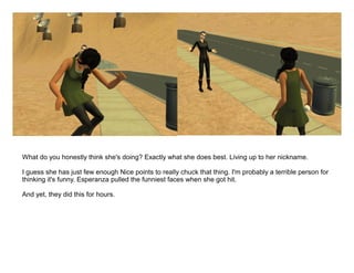 What do you honestly think she's doing? Exactly what she does best. Living up to her nickname.

I guess she has just few enough Nice points to really chuck that thing. I'm probably a terrible person for
thinking it's funny. Esperanza pulled the funniest faces when she got hit.

And yet, they did this for hours.
 