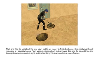 That, and this. It's just about the only way I had to get money to finish the house. She mostly just found
rocks and toy squeaky bones. Fairly useless, since nobody in town has a dog, and the closest thing are
the coyotes who come out at night, and the last thing this town needs is a case of rabies.
 