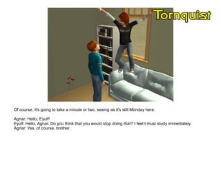 Of course, it's going to take a minute or two, seeing as it's still Monday here.

Agnar: Hello, Eyulf!
Eyulf: Hello, Agnar. Do you think that you would stop doing that? I feel I must study immediately.
Agnar: Yes, of course, brother.
 