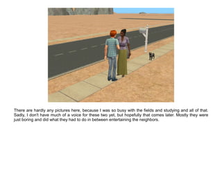 There are hardly any pictures here, because I was so busy with the fields and studying and all of that.
Sadly, I don't have much of a voice for these two yet, but hopefully that comes later. Mostly they were
just boring and did what they had to do in between entertaining the neighbors.
 